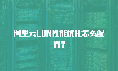 阿里云CDN性能优化怎么配置？