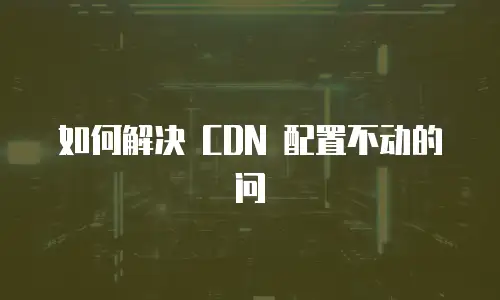 如何解决 CDN 配置不动的问