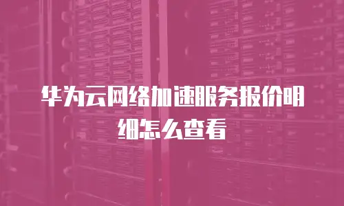 华为云网络加速服务报价明细怎么查看