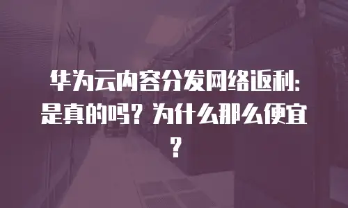 华为云内容分发网络返利：是真的吗？为什么那么便宜？