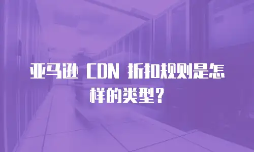 亚马逊 CDN 折扣规则是怎样的类型？