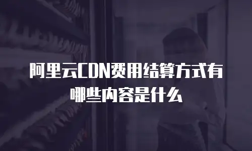 阿里云CDN费用结算方式有哪些内容是什么
