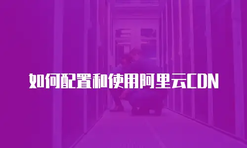 如何配置和使用阿里云CDN