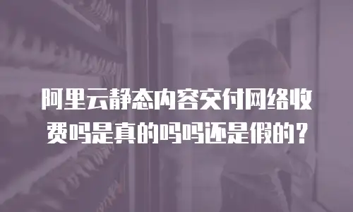 阿里云静态内容交付网络收费吗是真的吗吗还是假的？