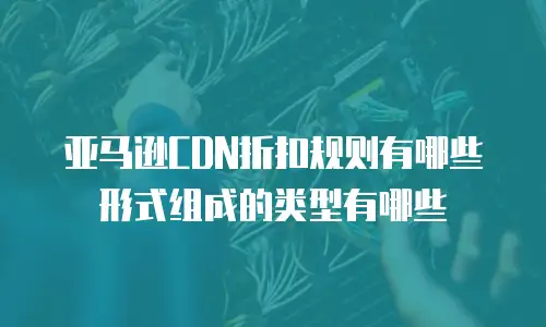 亚马逊CDN折扣规则有哪些形式组成的类型有哪些