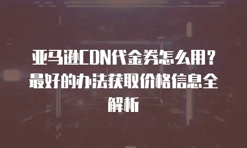 亚马逊CDN代金券怎么用？最好的办法获取价格信息全解析