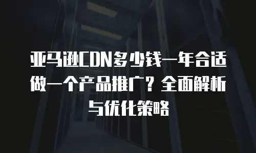 亚马逊CDN多少钱一年合适做一个产品推广？全面解析与优化策略