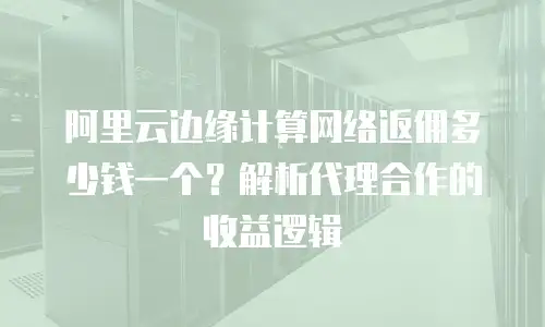 阿里云边缘计算网络返佣多少钱一个？解析代理合作的收益逻辑