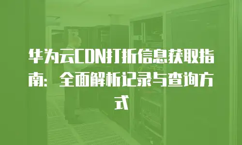 华为云CDN打折信息获取指南：全面解析记录与查询方式