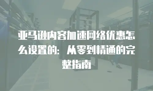 亚马逊内容加速网络优惠怎么设置的：从零到精通的完整指南