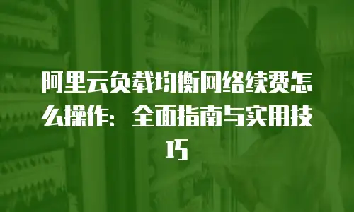 阿里云负载均衡网络续费怎么操作：全面指南与实用技巧