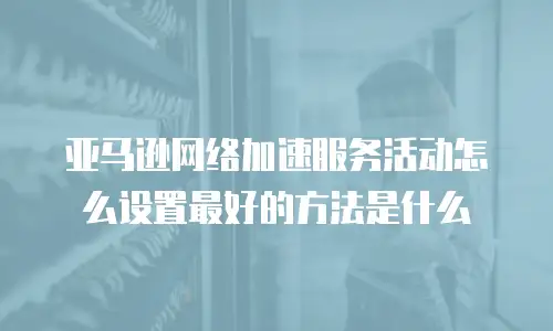 亚马逊网络加速服务活动怎么设置最好的方法是什么