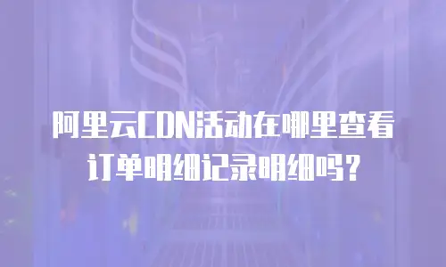 阿里云CDN活动在哪里查看订单明细记录明细吗？