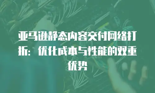亚马逊静态内容交付网络打折：优化成本与性能的双重优势