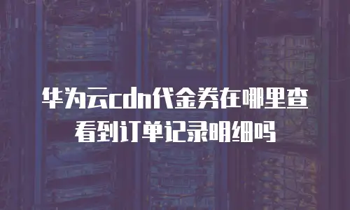 华为云cdn代金券在哪里查看到订单记录明细吗