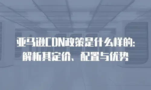 亚马逊CDN政策是什么样的：解析其定价、配置与优势