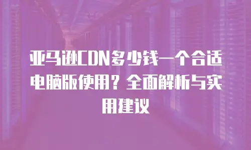 亚马逊CDN多少钱一个合适电脑版使用？全面解析与实用建议