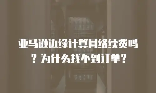 亚马逊边缘计算网络续费吗？为什么找不到订单？