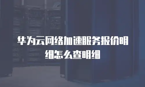 华为云网络加速服务报价明细怎么查明细