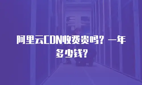 阿里云CDN收费贵吗？一年多少钱？