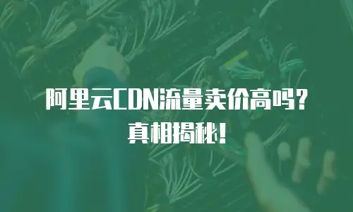阿里云CDN流量卖价高吗？真相揭秘！