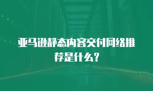亚马逊静态内容交付网络推荐是什么？