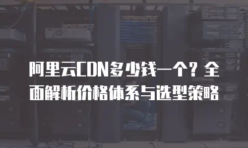 阿里云CDN多少钱一个？全面解析价格体系与选型策略