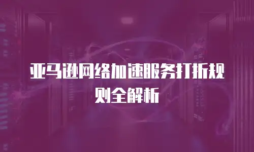 亚马逊网络加速服务打折规则全解析
