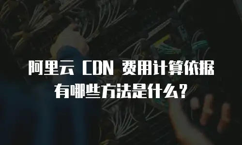阿里云 CDN 费用计算依据有哪些方法是什么？