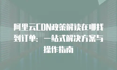 阿里云CDN政策解读在哪找到订单：一站式解决方案与操作指南
