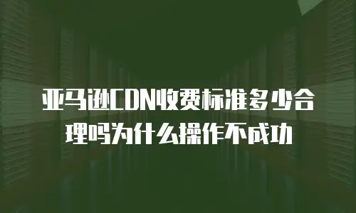 亚马逊CDN收费标准多少合理吗为什么操作不成功