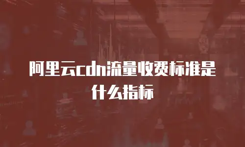 阿里云cdn流量收费标准是什么指标