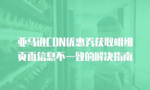 亚马逊CDN优惠券获取明细页面信息不一致的解决指南
