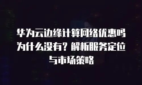 华为云边缘计算网络优惠吗为什么没有？解析服务定位与市场策略
