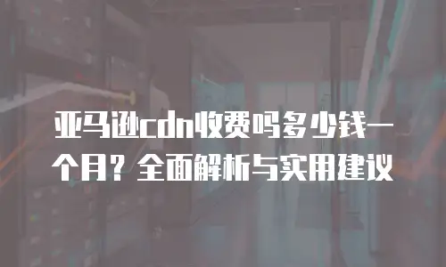 亚马逊cdn收费吗多少钱一个月？全面解析与实用建议