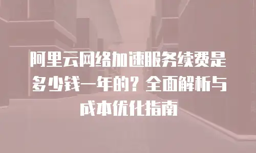阿里云网络加速服务续费是多少钱一年的？全面解析与成本优化指南