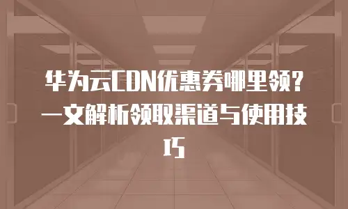 华为云CDN优惠券哪里领？一文解析领取渠道与使用技巧