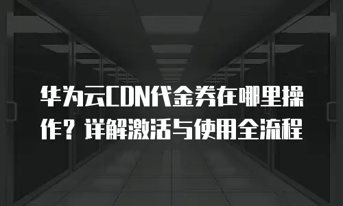 华为云CDN代金券在哪里操作？详解激活与使用全流程