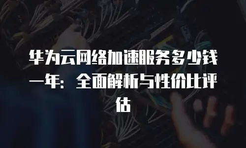 华为云网络加速服务多少钱一年：全面解析与性价比评估