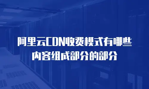 阿里云CDN收费模式有哪些内容组成部分的部分
