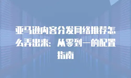 亚马逊内容分发网络推荐怎么弄出来：从零到一的配置指南