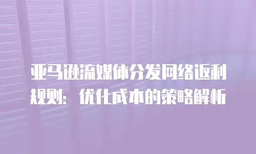亚马逊流媒体分发网络返利规则：优化成本的策略解析