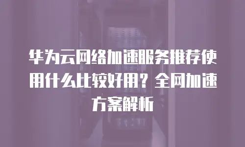 华为云网络加速服务推荐使用什么比较好用？全网加速方案解析