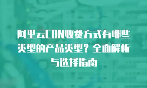 阿里云CDN收费方式有哪些类型的产品类型？全面解析与选择指南