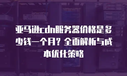 亚马逊cdn服务器价格是多少钱一个月？全面解析与成本优化策略