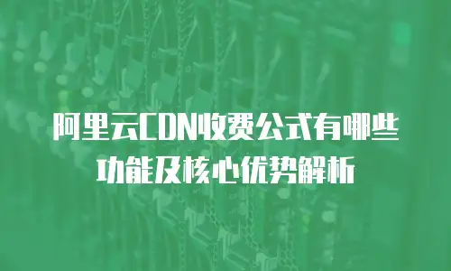 阿里云CDN收费公式有哪些功能及核心优势解析