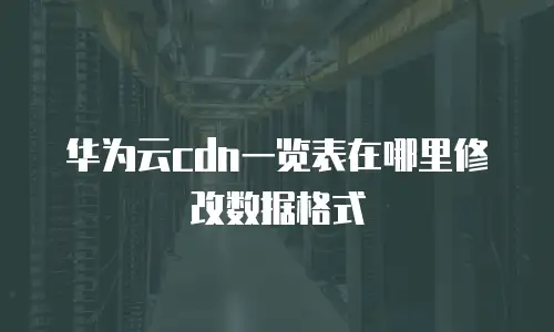 华为云cdn一览表在哪里修改数据格式