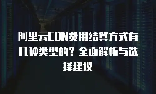 阿里云CDN费用结算方式有几种类型的？全面解析与选择建议