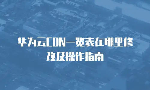 华为云CDN一览表在哪里修改及操作指南