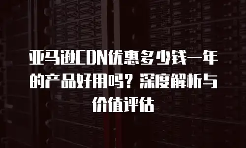 亚马逊CDN优惠多少钱一年的产品好用吗？深度解析与价值评估